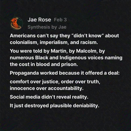 Americans can't say they "didn't know" about colonialism, imperialism, and racism. You were told by Martin, by Malcolm, by numerous Black and Indigenous voices naming the cost in blood and prison. Propaganda worked because it offered a deal: comfort over justice, order over truth, innocence over accountability. Social media didn't reveal reality. It just destroyed plausible deniability. 